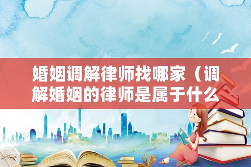 婚姻調(diào)解律師找哪家（調(diào)解婚姻的律師是屬于什么律師）