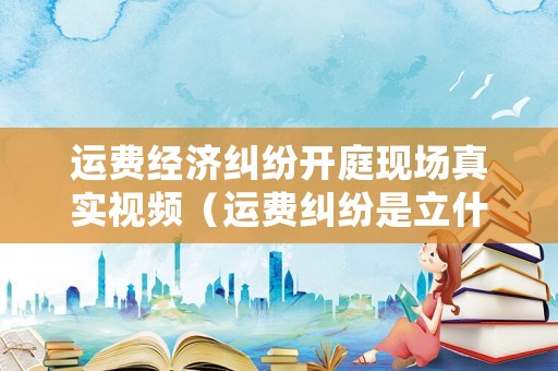 運費經濟糾紛開庭現(xiàn)場真實視頻（運費糾紛是立什么案由）