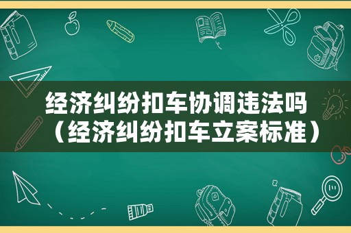 經(jīng)濟(jì)糾紛扣車協(xié)調(diào)違法嗎（經(jīng)濟(jì)糾紛扣車立案標(biāo)準(zhǔn)）