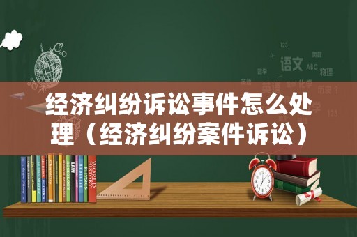 經(jīng)濟糾紛訴訟事件怎么處理（經(jīng)濟糾紛案件訴訟）