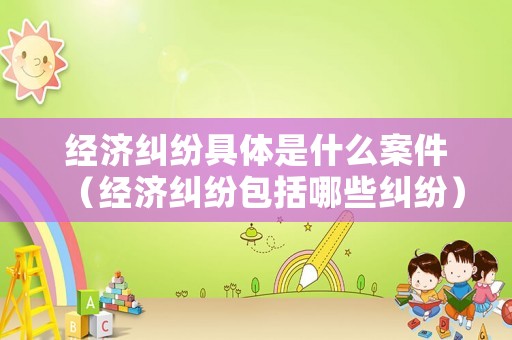 經(jīng)濟(jì)糾紛具體是什么案件（經(jīng)濟(jì)糾紛包括哪些糾紛）