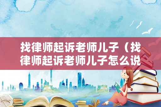 找律師起訴老師兒子（找律師起訴老師兒子怎么說）
