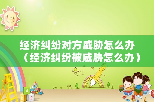 經(jīng)濟糾紛對方威脅怎么辦（經(jīng)濟糾紛被威脅怎么辦）