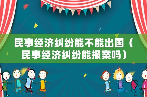 民事經(jīng)濟糾紛能不能出國（民事經(jīng)濟糾紛能報案嗎）