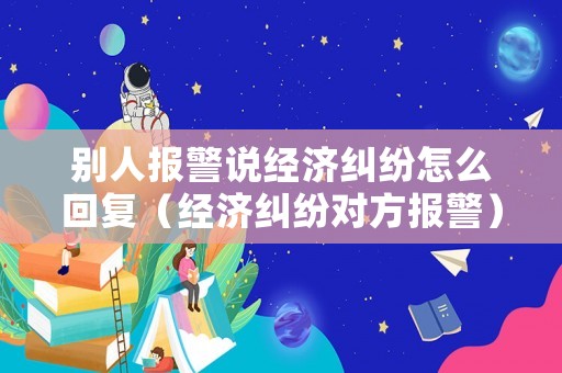 別人報(bào)警說經(jīng)濟(jì)糾紛怎么回復(fù)（經(jīng)濟(jì)糾紛對(duì)方報(bào)警）