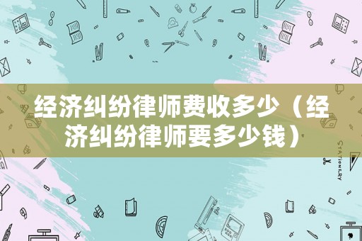 經(jīng)濟糾紛律師費收多少（經(jīng)濟糾紛律師要多少錢）