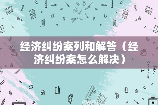 經(jīng)濟糾紛案列和解答（經(jīng)濟糾紛案怎么解決）