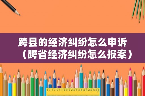 跨縣的經(jīng)濟(jì)糾紛怎么申訴（跨省經(jīng)濟(jì)糾紛怎么報(bào)案）