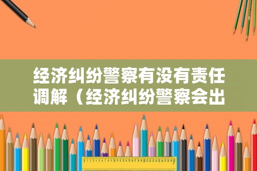經濟糾紛警察有沒有責任調解（經濟糾紛警察會出警嗎）