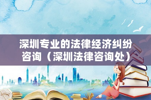 深圳專業(yè)的法律經(jīng)濟(jì)糾紛咨詢（深圳法律咨詢處）