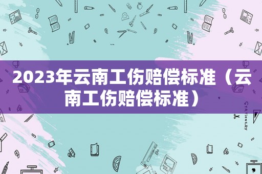 2023年云南工傷賠償標(biāo)準(zhǔn)（云南工傷賠償標(biāo)準(zhǔn)）
