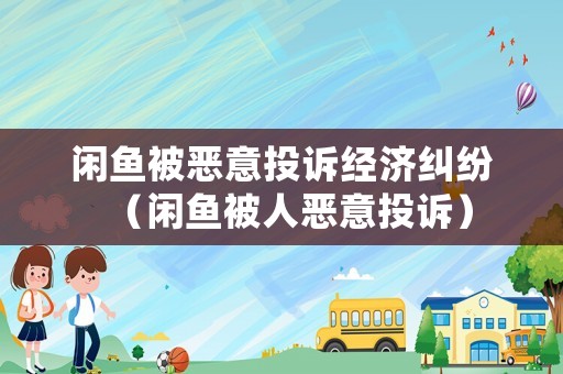 閑魚被惡意投訴經(jīng)濟糾紛（閑魚被人惡意投訴）