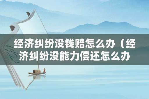 經(jīng)濟糾紛沒錢賠怎么辦（經(jīng)濟糾紛沒能力償還怎么辦）