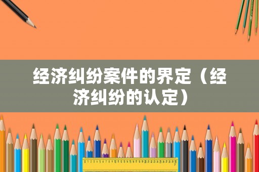 經(jīng)濟(jì)糾紛案件的界定（經(jīng)濟(jì)糾紛的認(rèn)定）