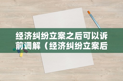 經(jīng)濟(jì)糾紛立案之后可以訴前調(diào)解（經(jīng)濟(jì)糾紛立案后多久收到傳票）
