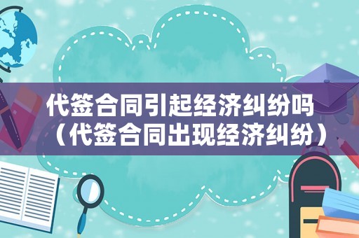 代簽合同引起經(jīng)濟糾紛嗎（代簽合同出現(xiàn)經(jīng)濟糾紛）