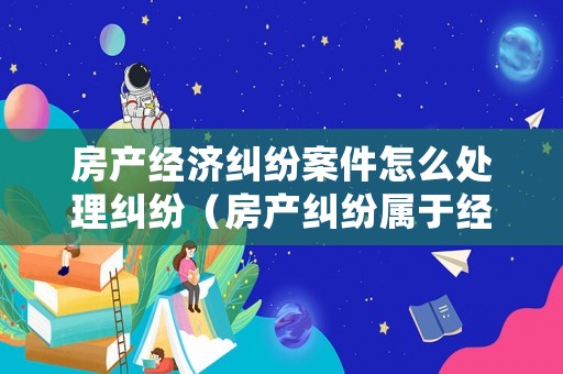 房產(chǎn)經(jīng)濟(jì)糾紛案件怎么處理糾紛（房產(chǎn)糾紛屬于經(jīng)濟(jì)糾紛嗎）