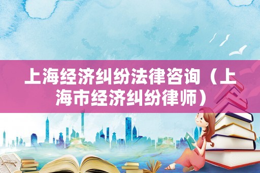 上海經(jīng)濟(jì)糾紛法律咨詢（上海市經(jīng)濟(jì)糾紛律師）