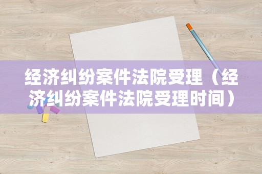 經(jīng)濟糾紛案件法院受理（經(jīng)濟糾紛案件法院受理時間）