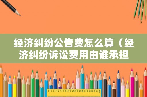 經(jīng)濟(jì)糾紛公告費(fèi)怎么算（經(jīng)濟(jì)糾紛訴訟費(fèi)用由誰承擔(dān)）