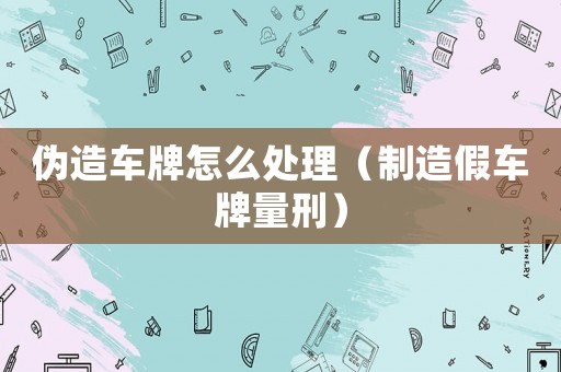 偽造車(chē)牌怎么處理（制造假車(chē)牌量刑）