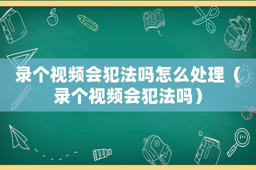 錄個(gè)視頻會(huì)犯法嗎怎么處理（錄個(gè)視頻會(huì)犯法嗎）