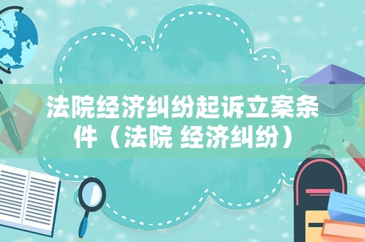 法院經(jīng)濟(jì)糾紛起訴立案條件（法院 經(jīng)濟(jì)糾紛）