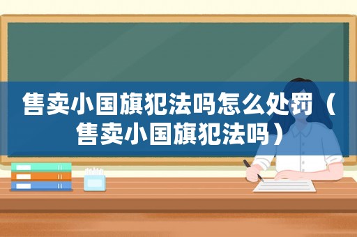 售賣(mài)小國(guó)旗犯法嗎怎么處罰（售賣(mài)小國(guó)旗犯法嗎）