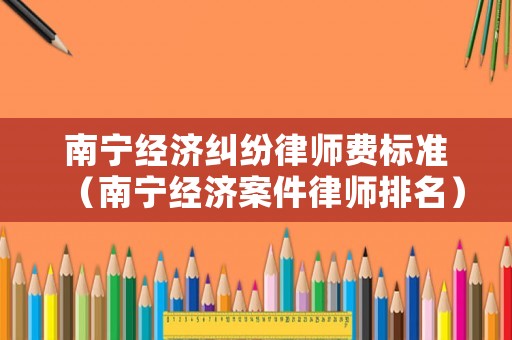 南寧經(jīng)濟(jì)糾紛律師費(fèi)標(biāo)準(zhǔn)（南寧經(jīng)濟(jì)案件律師排名）