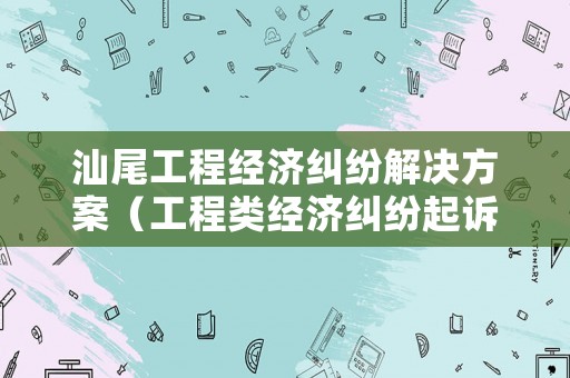 汕尾工程經(jīng)濟(jì)糾紛解決方案（工程類經(jīng)濟(jì)糾紛起訴）