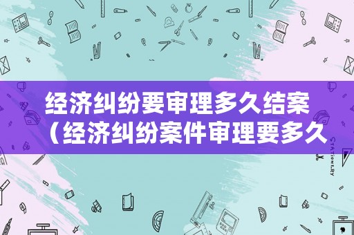 經(jīng)濟糾紛要審理多久結(jié)案（經(jīng)濟糾紛案件審理要多久）