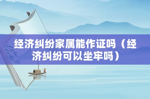 經(jīng)濟(jì)糾紛家屬能作證嗎（經(jīng)濟(jì)糾紛可以坐牢嗎）
