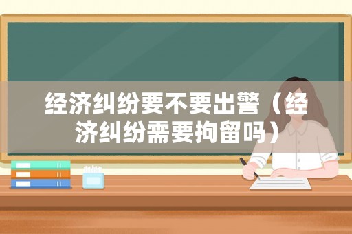 經(jīng)濟糾紛要不要出警（經(jīng)濟糾紛需要拘留嗎）