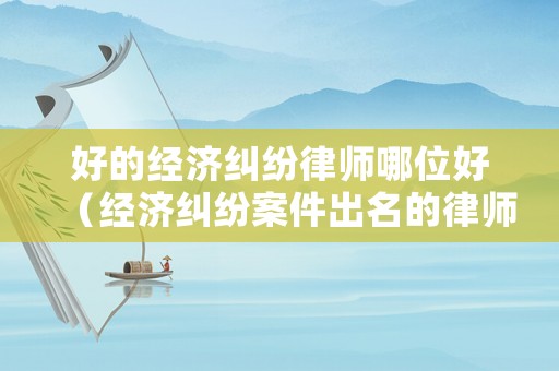 好的經(jīng)濟(jì)糾紛律師哪位好（經(jīng)濟(jì)糾紛案件出名的律師）