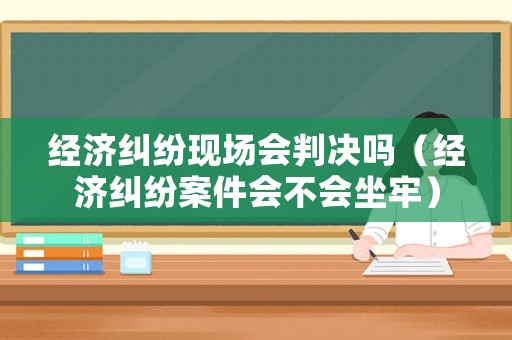 經(jīng)濟糾紛現(xiàn)場會判決嗎（經(jīng)濟糾紛案件會不會坐牢）
