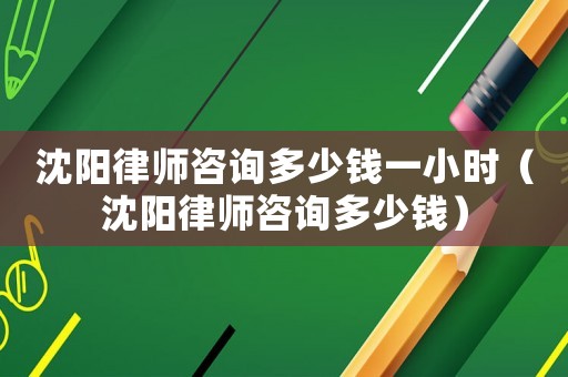 沈陽律師咨詢多少錢一小時（沈陽律師咨詢多少錢）