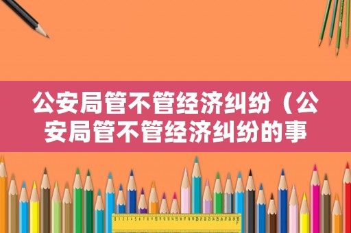公安局管不管經(jīng)濟(jì)糾紛（公安局管不管經(jīng)濟(jì)糾紛的事情）