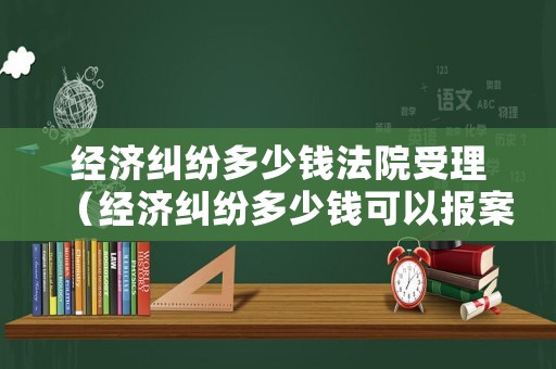 經(jīng)濟(jì)糾紛多少錢法院受理（經(jīng)濟(jì)糾紛多少錢可以報(bào)案）