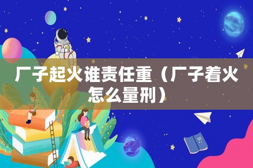 廠子起火誰責(zé)任重（廠子著火怎么量刑）