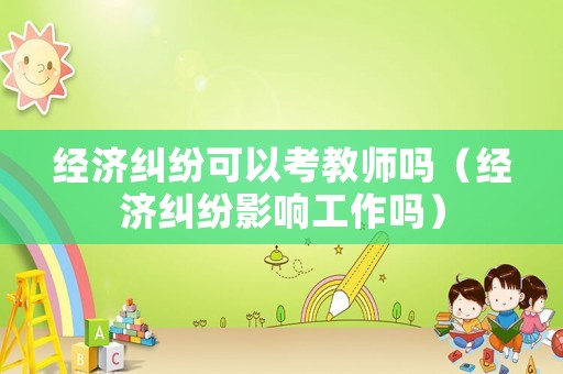 經(jīng)濟糾紛可以考教師嗎（經(jīng)濟糾紛影響工作嗎）