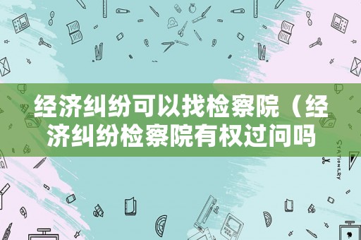 經(jīng)濟(jì)糾紛可以找檢察院（經(jīng)濟(jì)糾紛檢察院有權(quán)過問嗎）