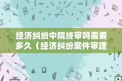 經(jīng)濟(jì)糾紛中院終審嗎需要多久（經(jīng)濟(jì)糾紛案件審理期限）