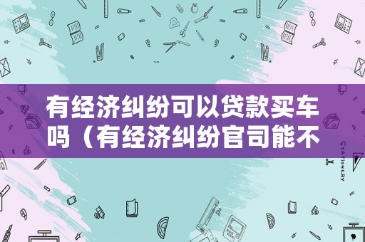 有經濟糾紛可以貸款買車嗎（有經濟糾紛官司能不能貸款）