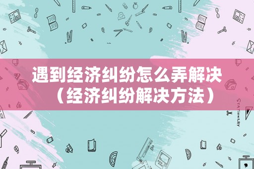 遇到經(jīng)濟(jì)糾紛怎么弄解決（經(jīng)濟(jì)糾紛解決方法）