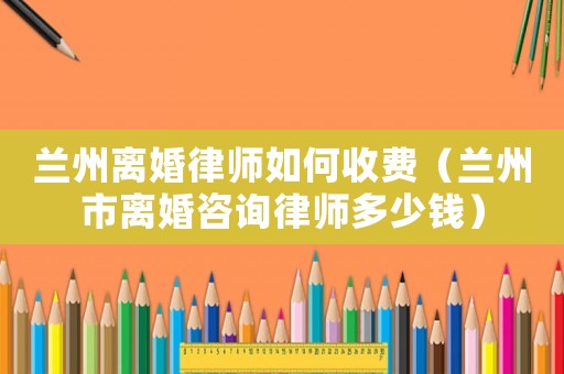 蘭州離婚律師如何收費(fèi)（蘭州市離婚咨詢律師多少錢）
