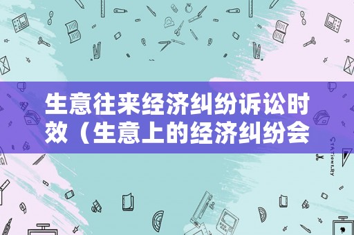 生意往來經(jīng)濟(jì)糾紛訴訟時(shí)效（生意上的經(jīng)濟(jì)糾紛會(huì)拘留嗎）