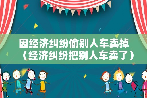 因經(jīng)濟(jì)糾紛偷別人車賣掉（經(jīng)濟(jì)糾紛把別人車賣了）