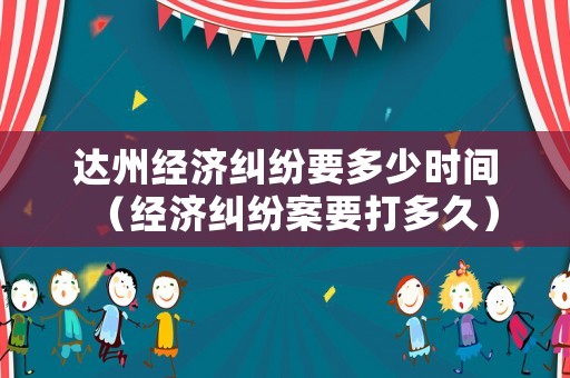 達州經(jīng)濟糾紛要多少時間（經(jīng)濟糾紛案要打多久）