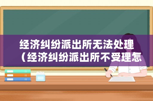 經(jīng)濟(jì)糾紛派出所無(wú)法處理（經(jīng)濟(jì)糾紛派出所不受理怎么辦）