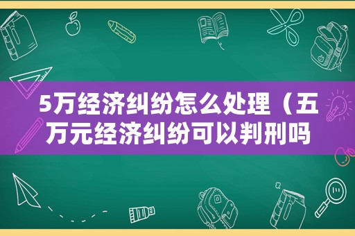 5萬(wàn)經(jīng)濟(jì)糾紛怎么處理（五萬(wàn)元經(jīng)濟(jì)糾紛可以判刑嗎）